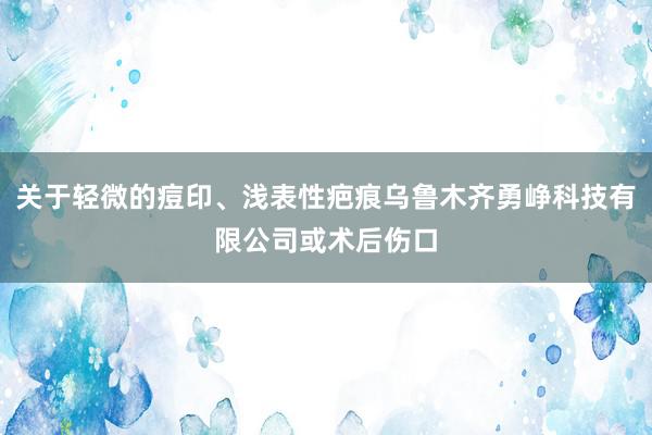 关于轻微的痘印、浅表性疤痕乌鲁木齐勇峥科技有限公司或术后伤口