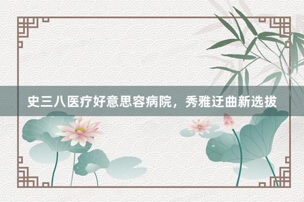 史三八医疗好意思容病院，秀雅迂曲新选拔